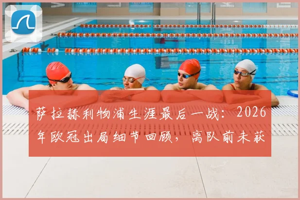 萨拉赫利物浦生涯最后一战:2026年欧冠出局细节回顾,离队前未获冠军成最大遗憾
