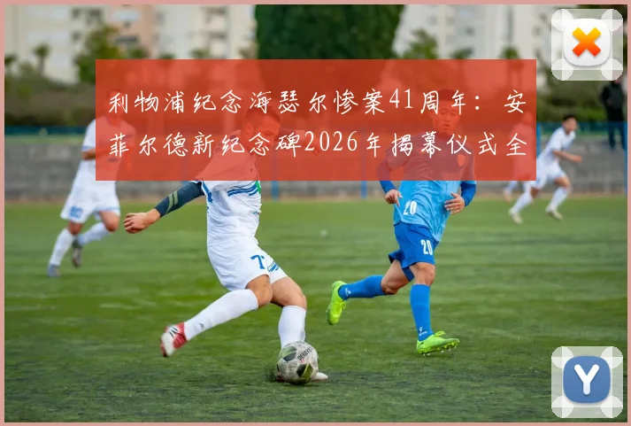 利物浦纪念海瑟尔惨案41周年：安菲尔德新纪念碑2026年揭幕仪式全回顾与球迷心声