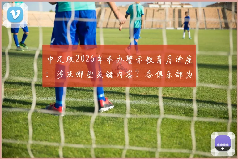 中足联2026年举办警示教育月讲座:涉及哪些关键内容?各俱乐部为何必须全员参与?