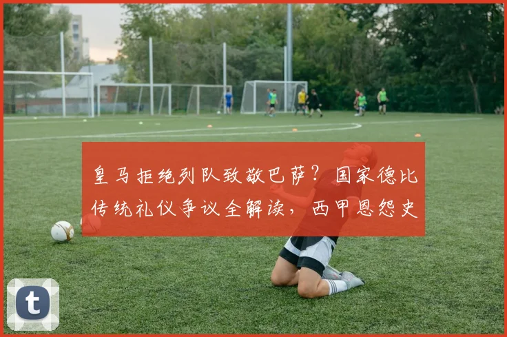 皇马拒绝列队致敬巴萨？国家德比传统礼仪争议全解读，西甲恩怨史深度剖析