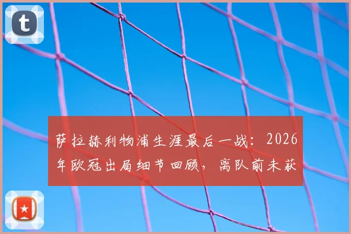 萨拉赫利物浦生涯最后一战：2026年欧冠出局细节回顾，离队前未获冠军成最大遗憾