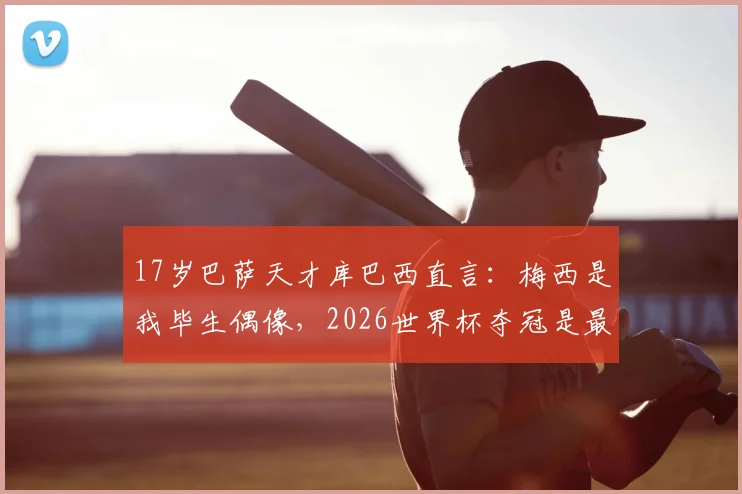 17岁巴萨天才库巴西直言：梅西是我毕生偶像，2026世界杯夺冠是最大梦想