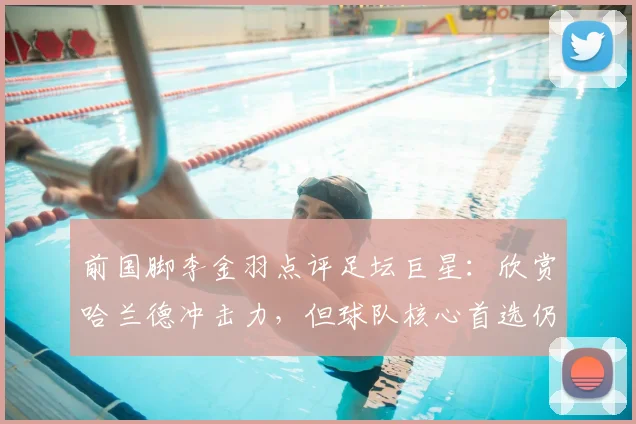前国脚李金羽点评足坛巨星：欣赏哈兰德冲击力，但球队核心首选仍是梅西