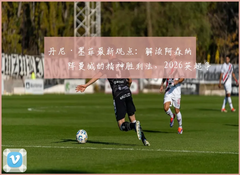 丹尼·墨菲最新观点:解读阿森纳对阵曼城的精神胜利法,2026英超争冠关键是什么