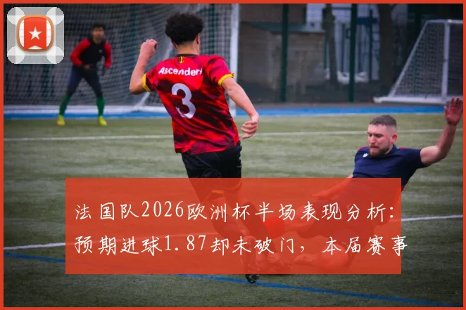 法国队2026欧洲杯半场表现分析：预期进球1.87却未破门，本届赛事半场未进球球队最高值解析