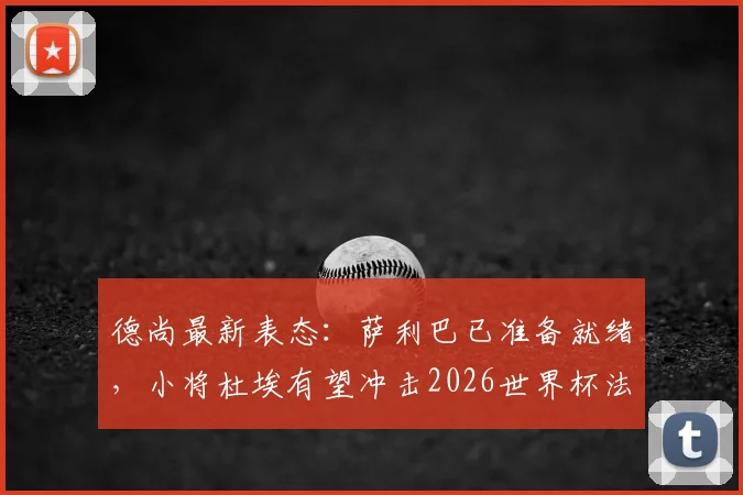 德尚最新表态：萨利巴已准备就绪，小将杜埃有望冲击2026世界杯法国队首发席位