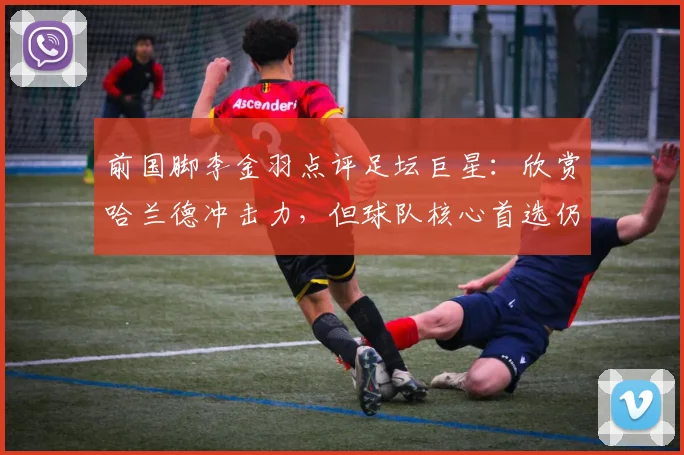 前国脚李金羽点评足坛巨星：欣赏哈兰德冲击力，但球队核心首选仍是梅西