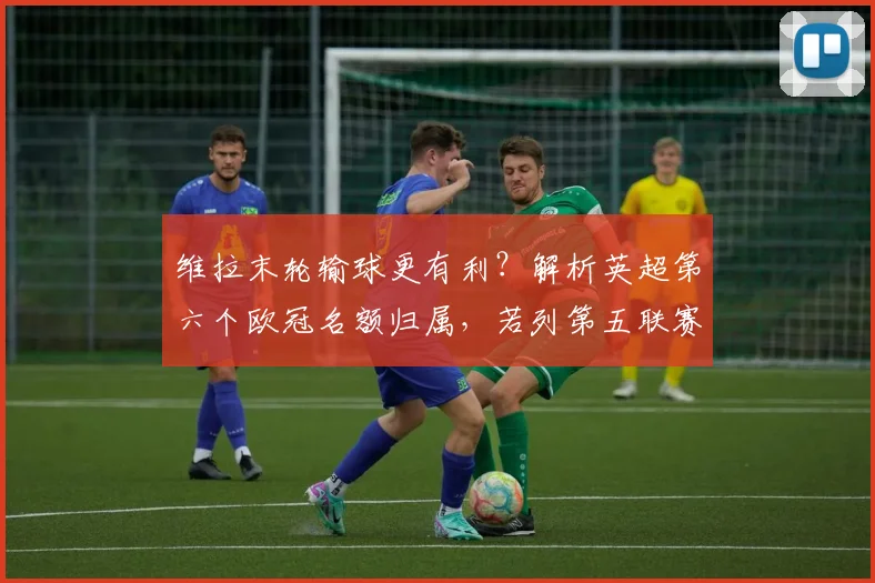 维拉末轮输球更有利?解析英超第六个欧冠名额归属,若列第五联赛六队征战2026年欧冠