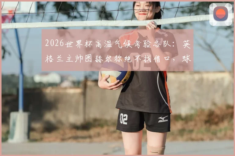 2026世界杯高温气候考验各队：英格兰主帅图赫尔称绝不找借口，球队备战策略与战术调整深度解析