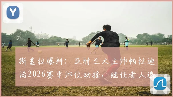 斯基拉爆料：亚特兰大主帅帕拉迪诺2026赛季帅位动摇，继任者人选浮出水面