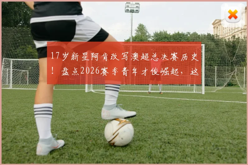 17岁新星阿肯改写澳超总决赛历史!盘点2026赛季青年才俊崛起,这几点天赋培养不可错过
