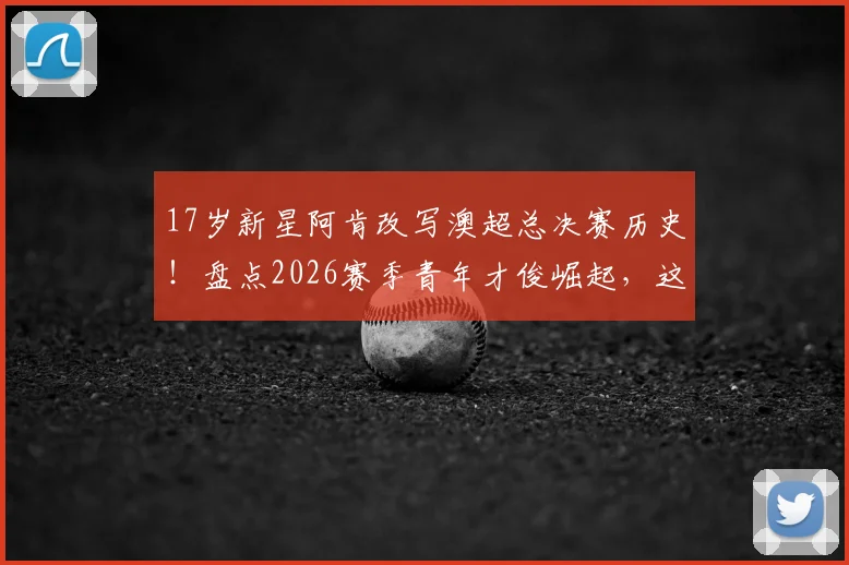 17岁新星阿肯改写澳超总决赛历史！盘点2026赛季青年才俊崛起，这几点天赋培养不可错过