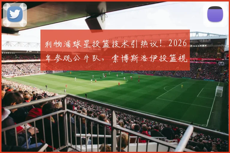 利物浦球星投篮技术引热议！2026年参观公牛队，索博斯洛伊投篮视频全解析，跨界水平到底几分？