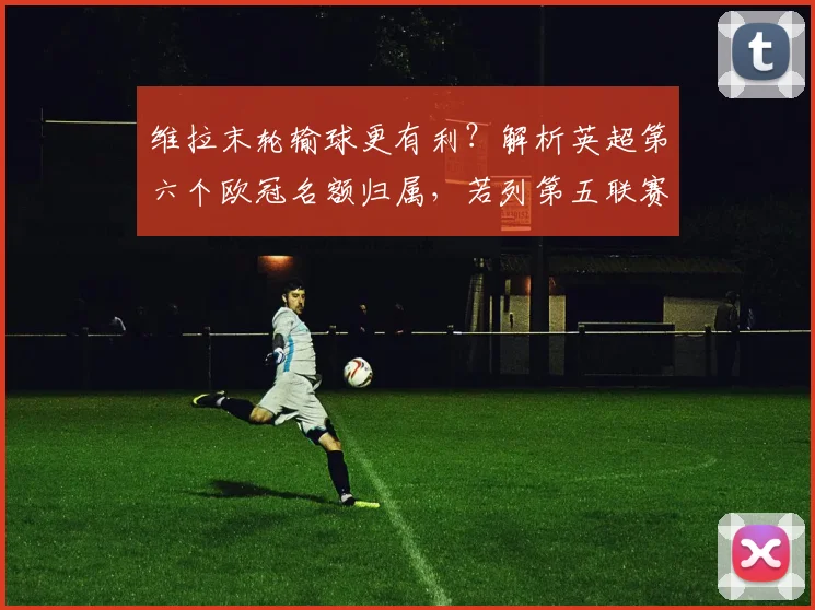 维拉末轮输球更有利？解析英超第六个欧冠名额归属，若列第五联赛六队征战2026年欧冠
