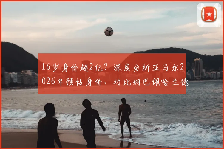 16岁身价超2亿?深度分析亚马尔2026年预估身价,对比姆巴佩哈兰德含金量