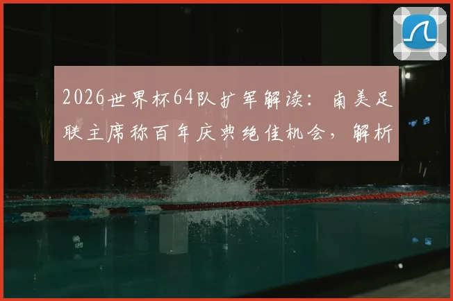 2026世界杯64队扩军解读：南美足联主席称百年庆典绝佳机会，解析新赛制与分组可能