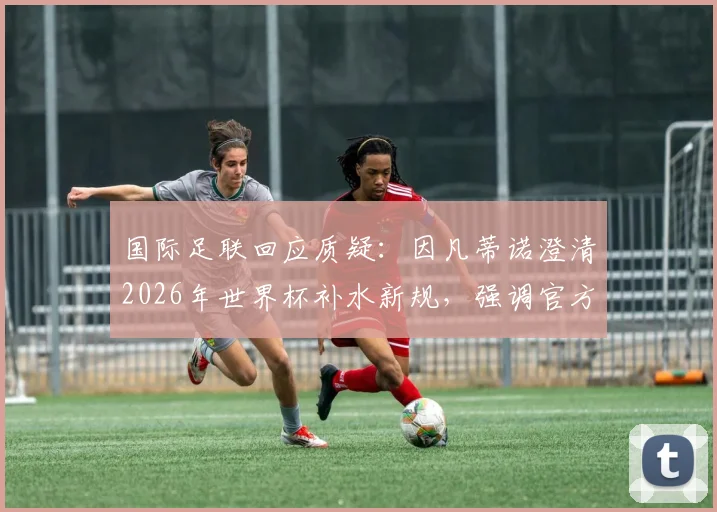 国际足联回应质疑：因凡蒂诺澄清2026年世界杯补水新规，强调官方无额外获利引球迷热议