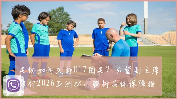足协如何支持U17国足？分管副主席随行2026亚洲杯，解析具体保障措施与青训战略意义