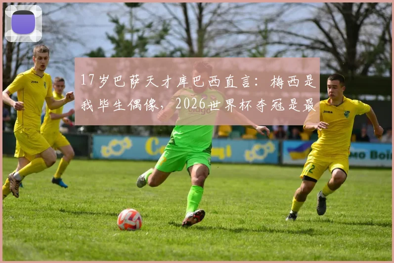 17岁巴萨天才库巴西直言：梅西是我毕生偶像，2026世界杯夺冠是最大梦想