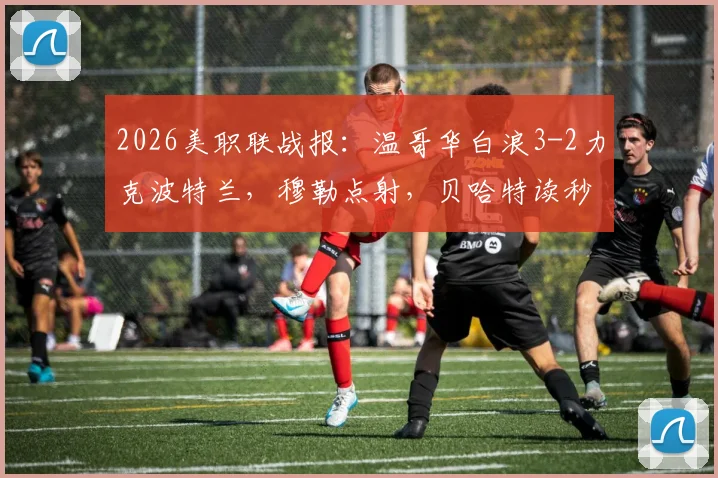 2026美职联战报：温哥华白浪3-2力克波特兰，穆勒点射，贝哈特读秒绝杀致胜