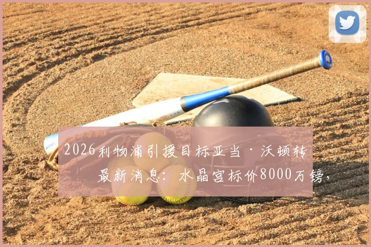 2026利物浦引援目标亚当·沃顿转会最新消息：水晶宫标价8000万镑，红军加入争夺战