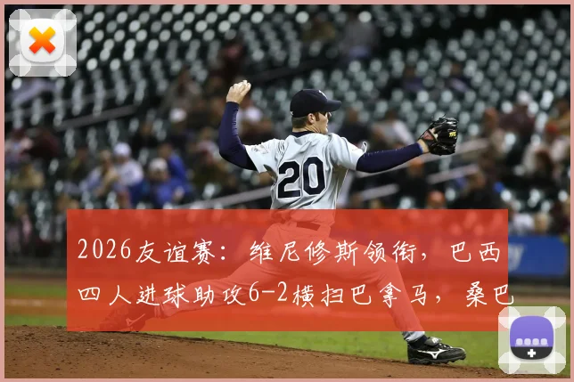 2026友谊赛:维尼修斯领衔,巴西四人进球助攻6-2横扫巴拿马,桑巴军团火力全开