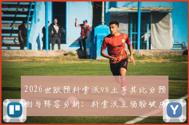 2026世欧预科索沃vs土耳其比分预测与阵容分析：科索沃主场盼破历史，土耳其交锋三连胜占优