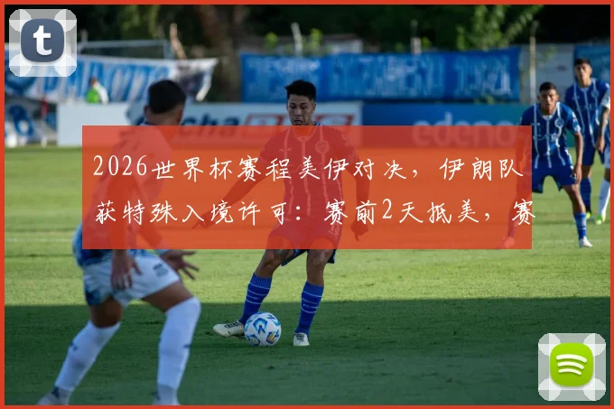 2026世界杯赛程美伊对决，伊朗队获特殊入境许可：赛前2天抵美，赛后当晚须离境