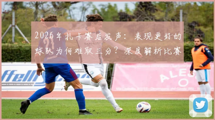 2026年扎卡赛后发声：表现更好的球队为何难取三分？深度解析比赛争议点