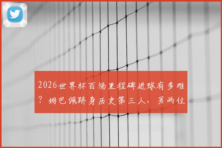 2026世界杯百场里程碑进球有多难？姆巴佩跻身历史第三人，另两位传奇是谁？