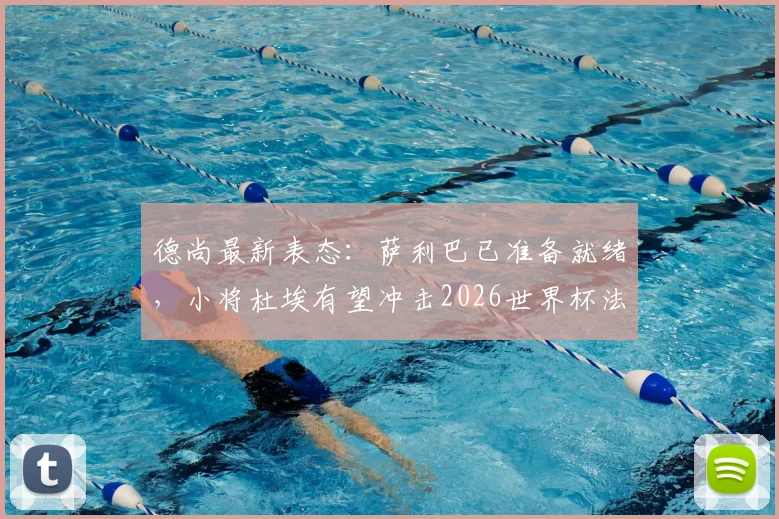 德尚最新表态：萨利巴已准备就绪，小将杜埃有望冲击2026世界杯法国队首发席位