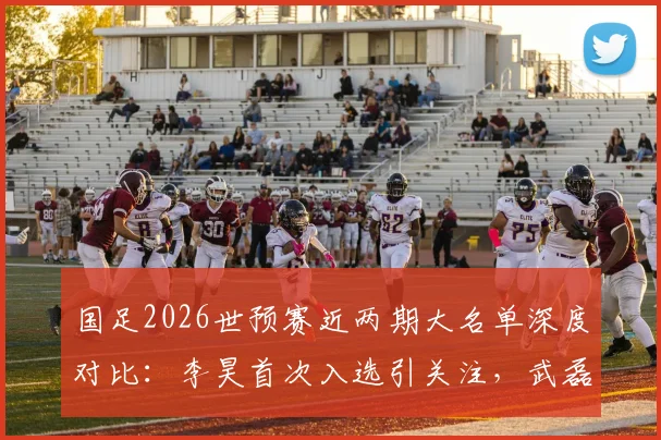 国足2026世预赛近两期大名单深度对比：李昊首次入选引关注，武磊戴伟浚回归分析及战术影响解读