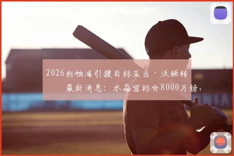 2026利物浦引援目标亚当·沃顿转会最新消息：水晶宫标价8000万镑，红军加入争夺战