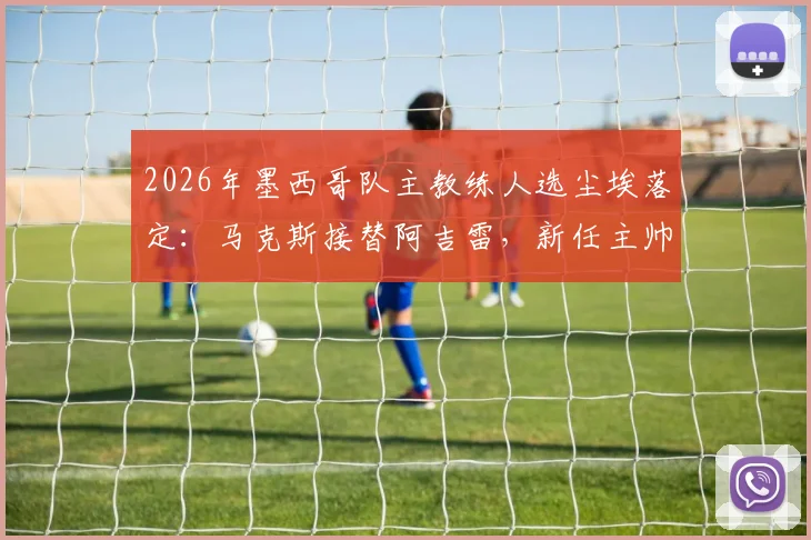 2026年墨西哥队主教练人选尘埃落定：马克斯接替阿吉雷，新任主帅面临挑战与机遇分析