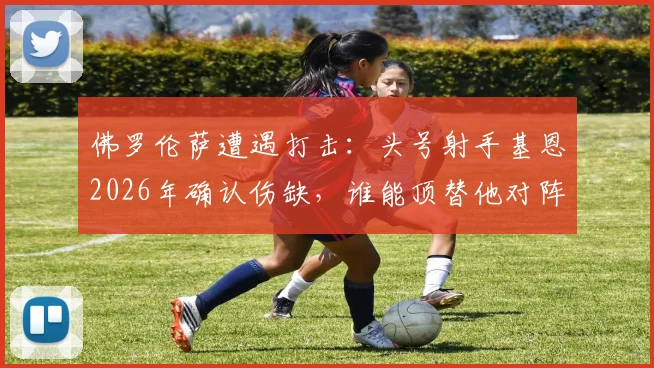 佛罗伦萨遭遇打击：头号射手基恩2026年确认伤缺，谁能顶替他对阵水晶宫？战术影响深度分析
