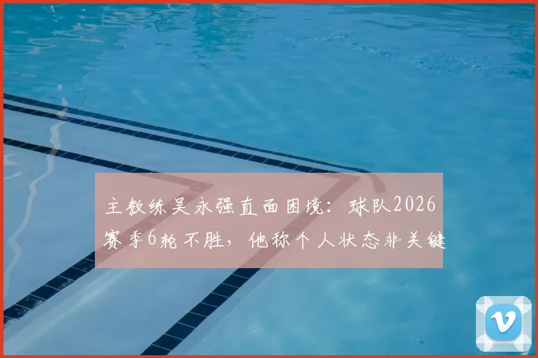 主教练吴永强直面困境：球队2026赛季6轮不胜，他称个人状态非关键，全队力拼下一场3分