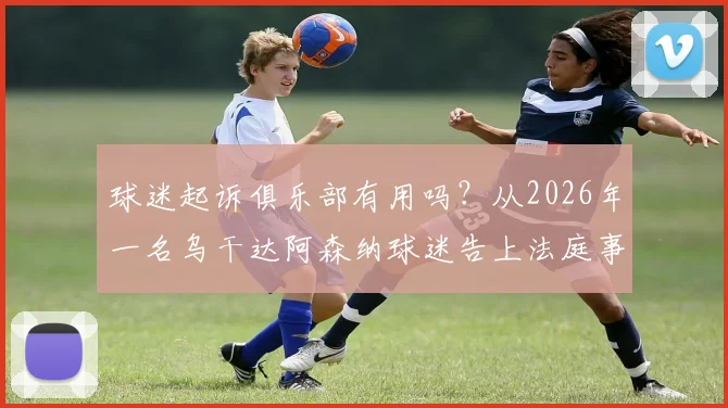 球迷起诉俱乐部有用吗？从2026年一名乌干达阿森纳球迷告上法庭事件，谈球迷维权法律依据与真实案例