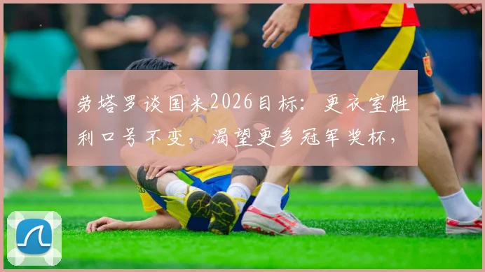 劳塔罗谈国米2026目标：更衣室胜利口号不变，渴望更多冠军奖杯，续约后最新表态