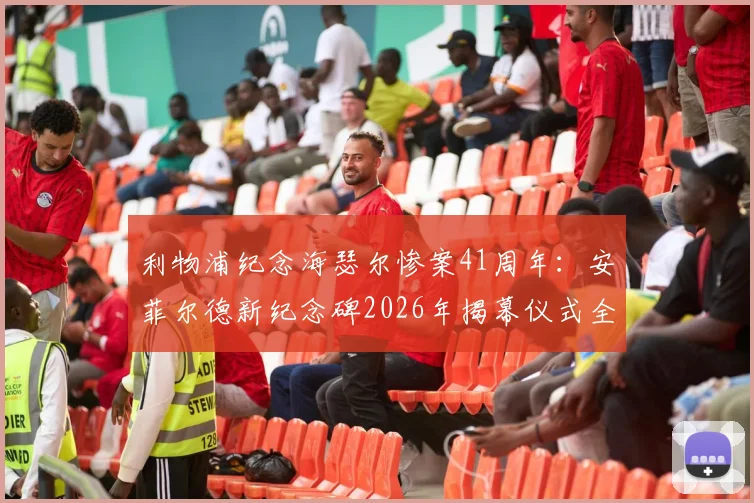 利物浦纪念海瑟尔惨案41周年：安菲尔德新纪念碑2026年揭幕仪式全回顾与球迷心声