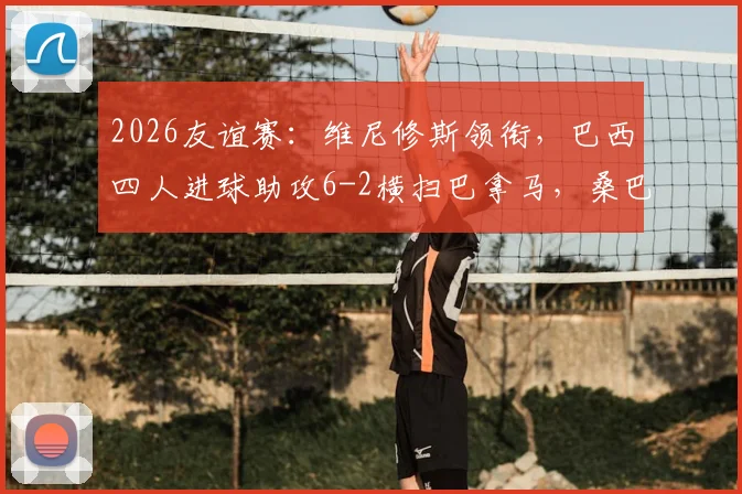 2026友谊赛：维尼修斯领衔，巴西四人进球助攻6-2横扫巴拿马，桑巴军团火力全开