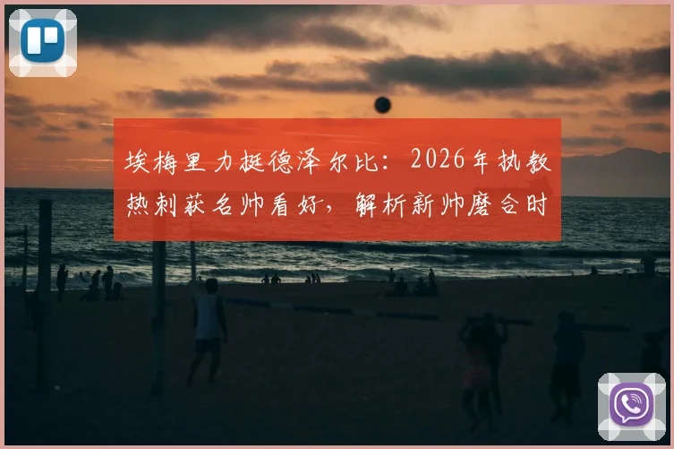 埃梅里力挺德泽尔比:2026年执教热刺获名帅看好,解析新帅磨合时间、战术挑战与成功前景