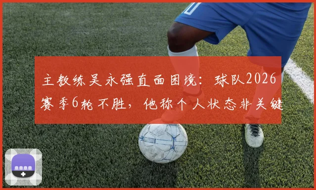 主教练吴永强直面困境：球队2026赛季6轮不胜，他称个人状态非关键，全队力拼下一场3分