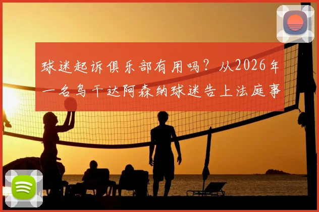 球迷起诉俱乐部有用吗？从2026年一名乌干达阿森纳球迷告上法庭事件，谈球迷维权法律依据与真实案例