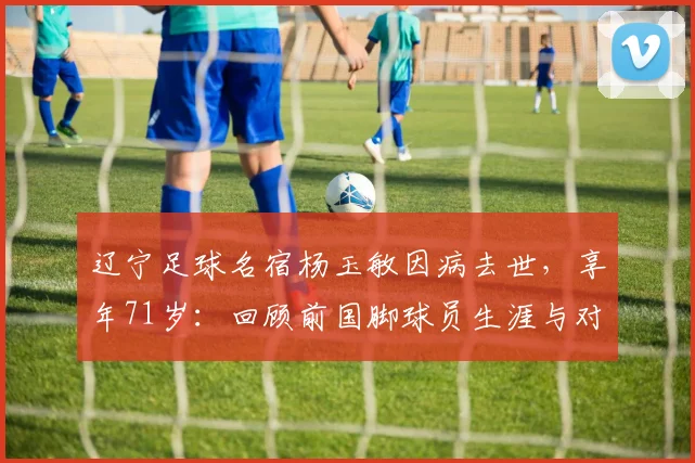 辽宁足球名宿杨玉敏因病去世，享年71岁：回顾前国脚球员生涯与对辽足贡献，附生平悼念