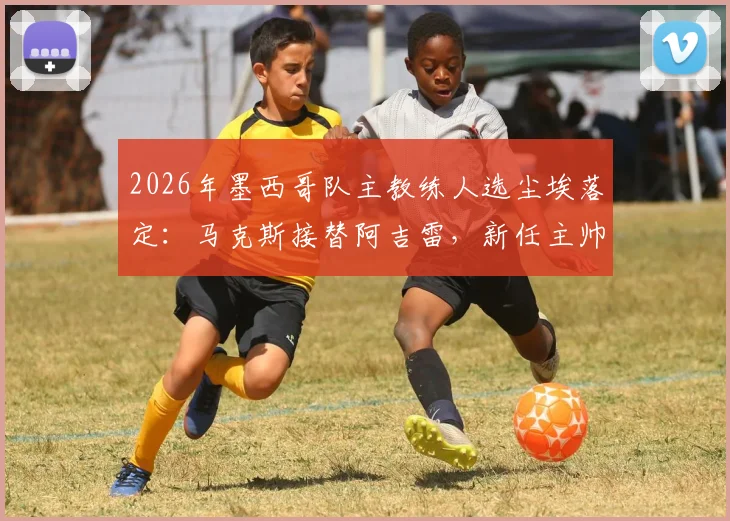2026年墨西哥队主教练人选尘埃落定：马克斯接替阿吉雷，新任主帅面临挑战与机遇分析