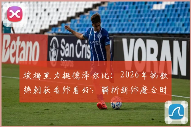 埃梅里力挺德泽尔比：2026年执教热刺获名帅看好，解析新帅磨合时间、战术挑战与成功前景